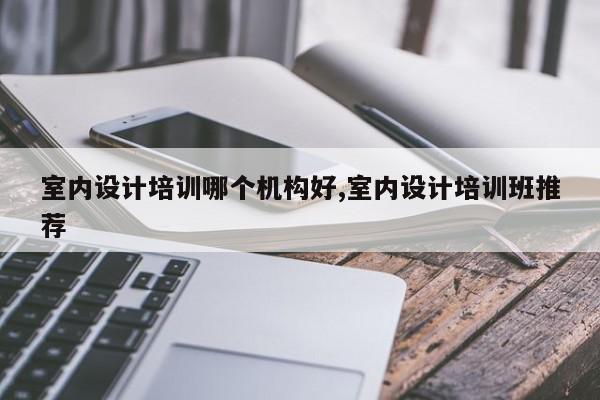 室内设计培训哪个机构好,室内设计培训班推荐