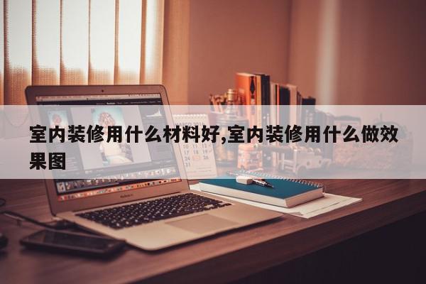 室内装修用什么材料好,室内装修用什么做效果图
